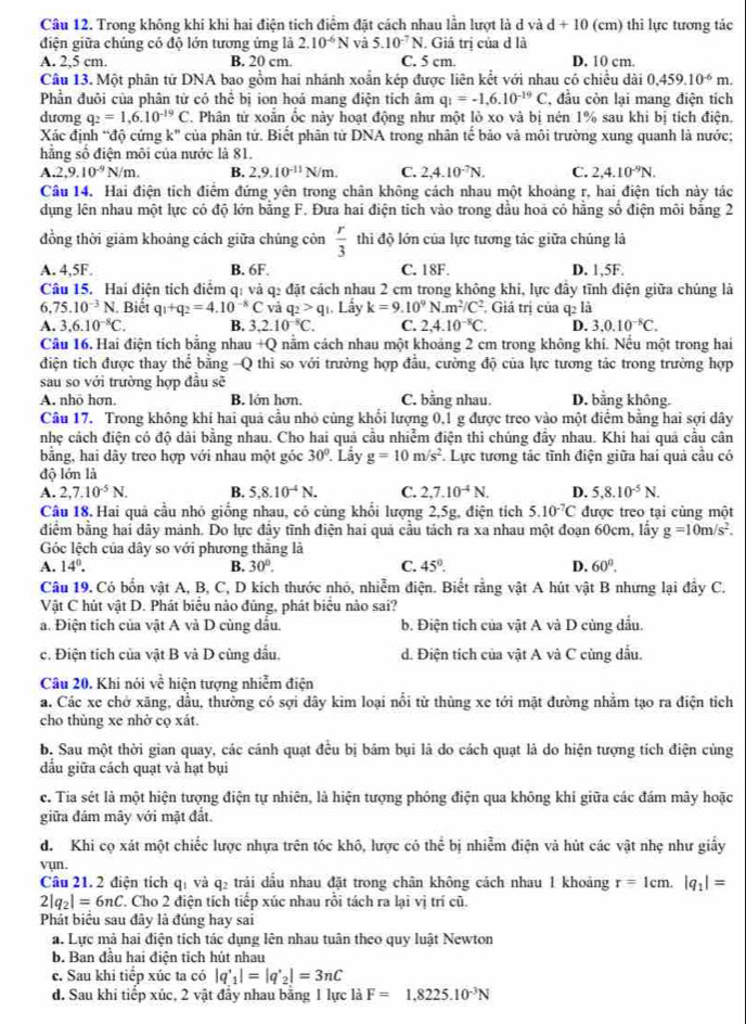 Trong không khi khi hai điện tích điểm đặt cách nhau lần lượt là d và d+10 (cm) thi lực tương tác
điện giữa chúng có độ lớn tương ứng là 2.10^(-6)N và 5.10^(-7)N. Giả trị của d là
A. 2,5 cm. B. 20 cm. C. 5 cm. D. 10 cm.
Câu 13. Một phân tử DNA bao gồm hai nhánh xoắn kép được liên kết với nhau có chiều dài 0.459.10^(-6)m.
Phần đuôi của phân từ có thể bị ion hoá mang điện tích âm q_1=-1,6.10^(-19)C , đầu còn lại mang điện tích
dương q_2=1,6.10^(-19)C T Phân từ xoắn ốc này hoạt động như một lò xo và bị nén 1% sau khi bị tích điện.
Xác định “độ cứng k" của phân tứ. Biết phân tử DNA trong nhân tế bảo và môi trường xung quanh là nước;
hằng số điện môi của nước là 81.
A.2,9.10^(-9)N/m. B. 2,9.10^(-11)N/m. C. 2,4.10^(-7)N. C. 2,4.10^(-9)N.
Câu 14. Hai điện tích điểm đứng yên trong chân không cách nhau một khoảng r, hai điện tích này tác
dụng lên nhau một lực có độ lớn bằng F. Đưa hai điện tich vào trong dầu hoả có hằng số điện môi bằng 2
đồng thời giảm khoảng cách giữa chúng còn  r/3  thi độ lớn của lực tương tác giữa chúng là
A. 4,5F. B. 6F. C. 18F. D. 1,5F.
Câu 15. Hai điện tích điểm q: và q2 đặt cách nhau 2 cm trong không khi, lực đây tĩnh điện giữa chúng là
6, 75.10^(-3)N. Biết q_1+q_2=4.10^(-8)C vả q_2>q_1 Lấy k=9.10^9N.m^2/C^2 Giá trị của q2 là
A. 3,6.10^(-8)C. B. 3 2.10^(-8)C. C. 2.4.10^(-8)C. D. 3,0.10^(-8)C.
Câu 16. Hai điện tích bằng nhau +Q nằm cách nhau một khoảng 2 cm trong không khí. Nếu một trong hai
điện tích được thay thể bằng -Q thì so với trường hợp đầu, cường độ của lực tương tác trong trường hợp
sau so với trường hợp đầu sẽ
A. nhỏ hơn. B. lớn hơn, C. bằng nhau. D. bằng không.
Câu 17. Trong không khí hai quả cầu nhỏ cùng khổi lượng 0,1 g được treo vào một điểm bằng hai sợi dây
nhẹ cách điện có độ dài bằng nhau. Cho hai quả cầu nhiễm điện thi chúng đẩy nhau. Khi hai quả cầu cân
bằng, hai dây treo hợp với nhau một gỏc 30° Lây g=10m/s^2. Lực tương tác tĩnh điện giữa hai quả cầu có
độ lớn là
A. 2,7.10^(-5)N. B. 5.8.10^(-4)N. C. 2,7.10^(-4)N. D. 5,8.10^(-5)N.
Câu 18. Hai quả cầu nhỏ giống nhau, có cùng khổi lượng 2,5g, điện tích 5.10^(-7)C được treo tại cùng một
điểm bằng hai dây mảnh. Do lực đầy tĩnh điện hai quả cầu tách ra xa nhau một đoạn 60cm, lấy g=10m/s^2.
Góc lệch của dây so với phương thằng là
A. 14°. B. 30°. C. 45°. D. 60°.
Câu 19. Có bốn vật A, B, C, D kích thước nhỏ, nhiễm điện. Biết rằng vật A hút vật B nhưng lại đây C.
Vật C hút vật D. Phát biểu nào đủng, phát biểu nào sai?
a. Điện tích của vật A và D cùng dầu. b. Điện tích của vật A và D cùng đầu.
c. Điện tích của vật B và D cùng đấu. d. Điện tích của vật A và C cùng dầu.
Câu 20. Khi nỏi voverline overline overline C hiện tượng nhiễm điện
a. Các xe chở xãng, dầu, thường có sợi dây kim loại nổi từ thùng xe tới mặt đường nhằm tạo ra điện tỉch
cho thùng xe nhờ cọ xát.
b. Sau một thời gian quay, các cánh quạt đều bị bám bụi là do cách quạt là do hiện tượng tích điện cùng
dầu giữa cách quạt và hạt bụi
c. Tia sét là một hiện tượng điện tự nhiên, là hiện tượng phóng điện qua không khi giữa các đám mây hoặc
giữa đám mây với mặt đất.
d. Khi cọ xát một chiếc lược nhựa trên tóc khô, lược có thể bị nhiễm điện và hút các vật nhẹ như giấy
vụn.
Câu 21.2 điện tích qị và q₂ trái dầu nhau đặt trong chân không cách nhau 1 khoảng r=1cm. |q_1|=
2|q_2|=6nC T. Cho 2 điện tích tiếp xúc nhau rồi tách ra lại vị trí cũ.
Phát biểu sau đây là đúng hay sai
a. Lực mà hai điện tích tác dụng lên nhau tuân theo quy luật Newton
b. Ban đầu hai điện tich hút nhau
c. Sau khi tiếp xúc ta có |q'_1|=|q'_2|=3nC
d. Sau khi tiếp xúc, 2 vật đầy nhau bằng 1 lực là F=1.8225.10^(-3)N