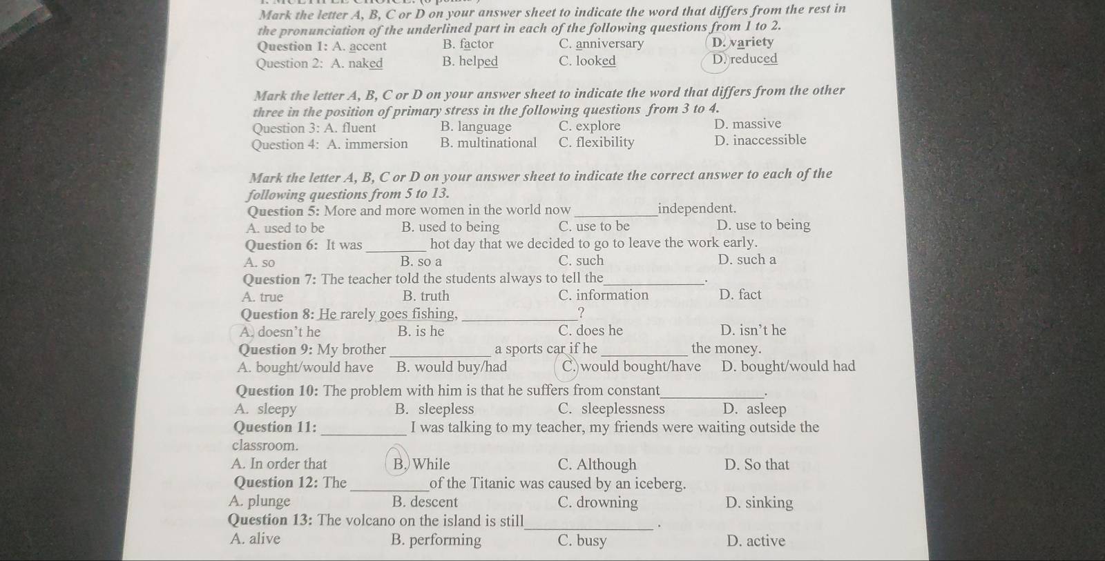 Mark the letter A, B, C or D on your answer sheet to indicate the word that differs from the rest in
the pronunciation of the underlined part in each of the following questions from 1 to 2.
Question 1: A. accent B. factor C. anniversary D. variety
Question 2: A. naked B. helped C. looked D. reduced
Mark the letter A, B, C or D on your answer sheet to indicate the word that differs from the other
three in the position of primary stress in the following questions from 3 to 4.
Question 3: A. fluent B. language C. explore D. massive
Question 4: A. immersion B. multinational C. flexibility D. inaccessible
Mark the letter A, B, C or D on your answer sheet to indicate the correct answer to each of the
following questions from 5 to 13.
Question 5: More and more women in the world now _independent.
A. used to be B. used to being C. use to be D. use to being
Question 6: It was _hot day that we decided to go to leave the work early.
A. so B. so a C. such D. such a
Question 7: The teacher told the students always to tell the_
A. true B. truth C. information D. fact
Question 8: He rarely goes fishing, _?
A. doesn’t he B. is he C. does he D. isn’t he
Question 9: My brother _a sports car if he_ the money.
A. bought/would have B. would buy/had C.)would bought/have D. bought/would had
Question 10: The problem with him is that he suffers from constant_
.
A. sleepy B. sleepless C. sleeplessness D. asleep
Question 11: _I was talking to my teacher, my friends were waiting outside the
classroom.
A. In order that B.)While C. Although D. So that
Question 12: The _of the Titanic was caused by an iceberg.
A. plunge B. descent C. drowning D. sinking
Question 13: The volcano on the island is still_
.
A. alive B. performing C. busy D. active