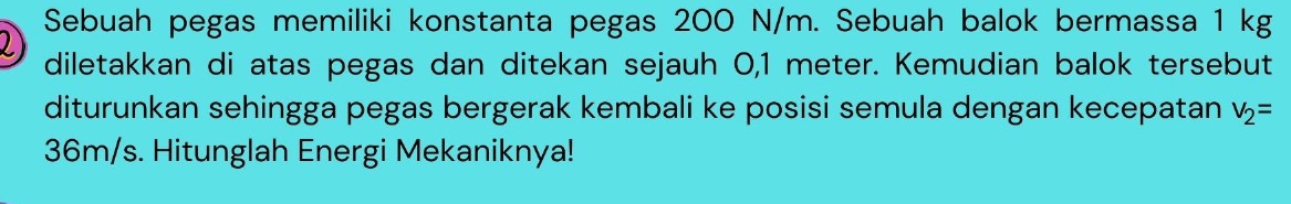 Sebuah pegas memiliki konstanta pegas 200 N/m. Sebuah balok bermassa 1 kg
2 diletakkan di atas pegas dan ditekan sejauh 0,1 meter. Kemudian balok tersebut 
diturunkan sehingga pegas bergerak kembali ke posisi semula dengan kecepatan v_2=
36m/s. Hitunglah Energi Mekaniknya!