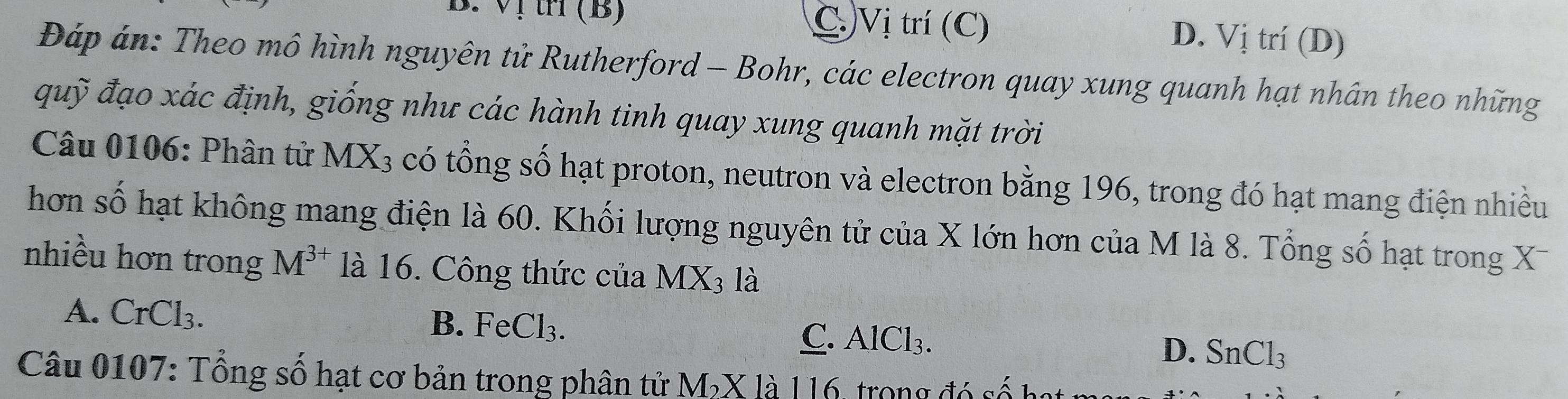 tH (B) C.Vị trí (C) D. Vị trí (D)
Đáp án: Theo mô hình nguyên tử Rutherford - Bohr, các electron quay xung quanh hạt nhân theo những
quỹ đạo xác định, giống như các hành tinh quay xung quanh mặt trời
Câu 0106: Phân tử I MX_3 có tổng số hạt proton, neutron và electron bằng 196, trong đó hạt mang điện nhiều
hơn số hạt không mang điện là 60. Khối lượng nguyên tử của X lớn hơn của M là 8. Tổng số hạt trong X
nhiều hơn trong M^(3+) là 16. Công thức của MX_3 là
A. CrCl_3.
B. FeCl_3. C. AlCl_3. SnCl_3
D.
Câu 0107: Tổng số hạt cơ bản trong phân tử M_2* la116 trong đó