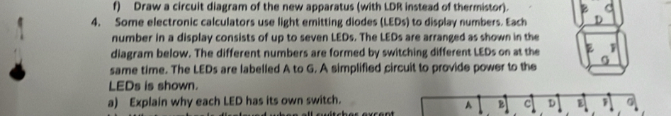 Draw a circuit diagram of the new apparatus (with LDR instead of thermistor). 
4. Some electronic calculators use light emitting diodes (LEDs) to display numbers. Each 
number in a display consists of up to seven LEDs. The LEDs are arranged as shown in the 
diagram below. The different numbers are formed by switching different LEDs on at the 
same time. The LEDs are labelled A to G. A simplified circuit to provide power to the 
LEDs is shown. 
a) Explain why each LED has its own switch. D E 
A 2 c