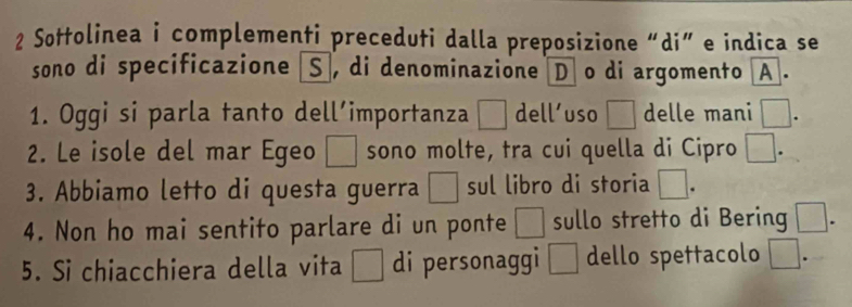 Sottolinea i complementi preceduti dalla preposizione “di” e indica se 
sono di specificazione S , di denominazione D o di argomento A . 
1. Oggi si parla tanto dell’importanza □ dell’uso □ delle mani □. 
2. Le isole del mar Egeo □ sono molte, tra cui quella di Cipro □. 
3. Abbiamo letto di questa guerra □ sul libro di storia □. 
4. Non ho mai sentito parlare di un ponte □ sullo stretto di Bering □. 
5. Si chiacchiera della vita □ di personaggi □ dello spettacolo □.