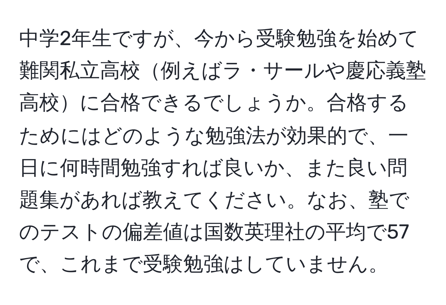 中学2年生ですが、今から受験勉強を始めて難関私立高校例えばラ・サールや慶応義塾高校に合格できるでしょうか。合格するためにはどのような勉強法が効果的で、一日に何時間勉強すれば良いか、また良い問題集があれば教えてください。なお、塾でのテストの偏差値は国数英理社の平均で57で、これまで受験勉強はしていません。