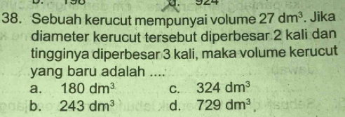 Sebuah kerucut mempunyai volume 27dm^3. Jika
diameter kerucut tersebut diperbesar 2 kali dan
tingginya diperbesar 3 kali, maka volume kerucut
yang baru adalah ....
a. 180dm^3 C. 324dm^3
b. 243dm^3 d. 729dm^3,