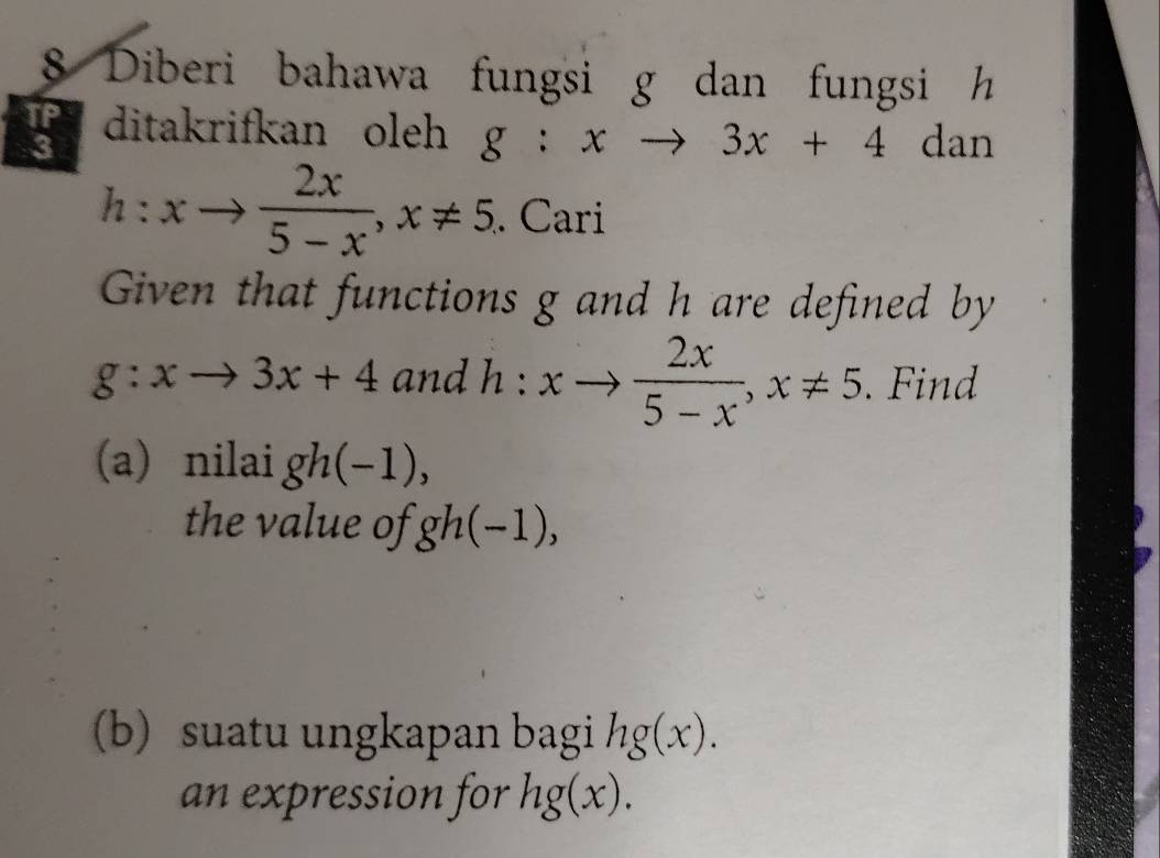 Diberi bahawa fungsi g dan fungsi h
ditakrifkan oleh g:xto 3x+4 dan
h:xto  2x/5-x , x!= 5. Cari 
Given that functions g and h are defined by
g:xto 3x+4 and h:xto  2x/5-x , x!= 5. Find 
(a) nilai gh(-1)
the value of gh(−1), 
(b) suatu ungkapan bagi hg(x). 
an expression for hg(x).