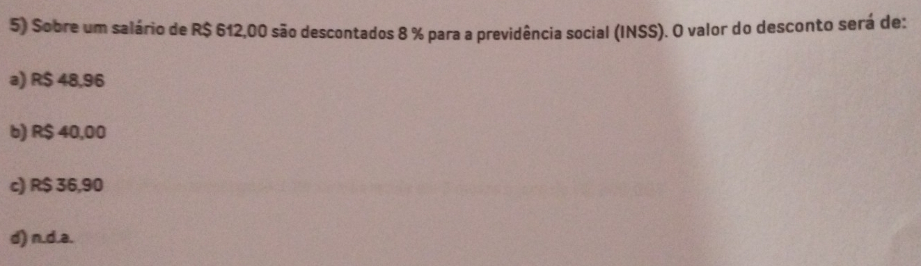 Sobre um salário de R$ 612,00 são descontados 8 % para a previdência social (INSS). O valor do desconto será de:
a) R$ 48,96
b) R$ 40,00
c) R$ 36,90
d) n.d. a.