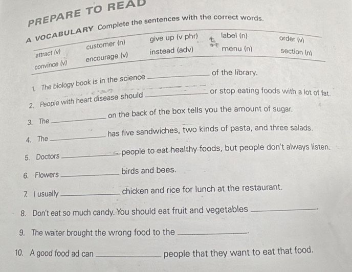 PREPARE TO REAL 
A vOCABULARY Complete the sentences with the correct words. 
attract (v) customer (n) give up (v phr) label (n) order (v) 
instead (adv) menu (n) section (n) 
convince (v) encourage (v) 
of the library. 
1. The biology book is in the science_ 
_ 
2. People with heart disease should 
_or stop eating foods with a lot of fat. 
3. The_ on the back of the box tells you the amount of sugar. 
4. The _has five sandwiches, two kinds of pasta, and three salads. 
5. Doctors _ people to eat healthy foods, but people don't always listen. 
6. Flowers _birds and bees. 
7 I usually_ chicken and rice for lunch at the restaurant. 
8. Don't eat so much candy. You should eat fruit and vegetables_ 
9. The waiter brought the wrong food to the _. 
10. A good food ad can _people that they want to eat that food.