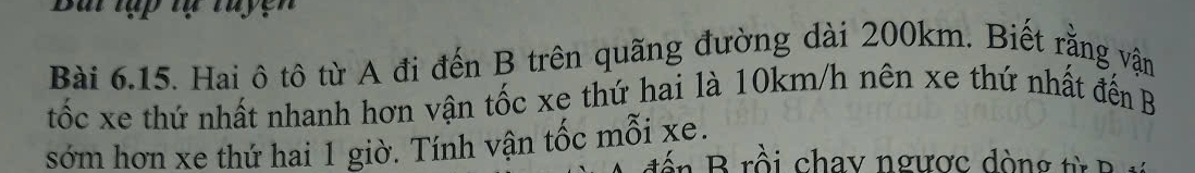 Bui tập tự tuyện 
Bài 6.15. Hai ô tô từ A đi đến B trên quãng đường dài 200km. Biết rằng vận 
tốc xe thứ nhất nhanh hơn vận tốc xe thứ hai là 10km/h nên xe thứ nhất đến B 
sớm hơn xe thứ hai 1 giờ. Tính vận tốc mỗi xe. 
đ ế n Brồi chay ngược đòng từ B