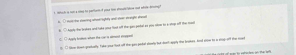 Which is not a step to perform if your tire should blow out while driving?
A. ○ Hold the steering wheel tightly and steer straight ahead
B. Apply the brakes and take your foot off the gas pedal as you slow to a stop off the road
○ Apply brakes when the car is almost stopped
D. ○ Slow down gradually. Take your foot off the gas pedal slowly but don't apply the brakes. And slow to a stop off the road
the right of way to vehicles on the left.