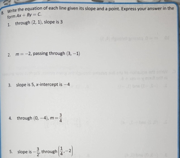 Write the equation of each line given its slope and a point. Express your answer in the 
form Ax+By=C. 
1. through (2,1) , slope is 3
2. m=-2 , passing through (3,-1)
3. slope is 5, x-intercept is —4
4. through (0,-4), m= 3/4 
5. slope is - 3/2  , through ( 1/4 ,-2)