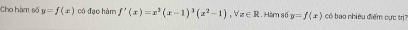 Cho hàm số y=f(x) có đạo hàm f'(x)=x^3(x-1)^3(x^2-1), forall x∈ R. Hàm số y=f(x) có bao nhiêu điểm cực trị?