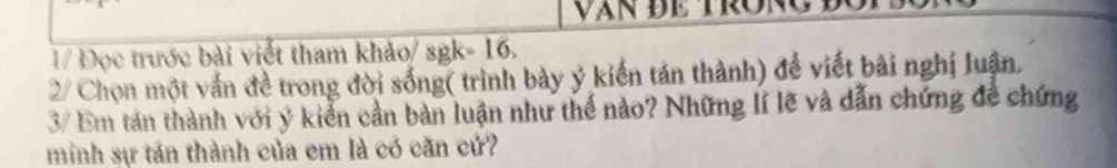vận đe tron 
1/ Đọc trước bài viết tham khảo/ sgk=16. 
2/ Chọn một vấn đề trong đời sống( trình bày ý kiến tán thành) để viết bài nghị luận. 
3/ Em tán thành với ý kiển cần bản luận như thế nào? Những lí lẽ và dẫn chứng đề chứng 
minh sự tán thành của em là có căn cứ?