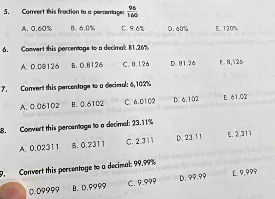 Convert this fraction to a percentage:  96/160 
A. 0.60% B. 6.0% C. 9.6% D. 60% E. 120%
6. Convert this percentage to a decimal: 81.26%
A. 0.08126 B. 0.8126 C. 8.126 D. 81.26 E. 8,126
7. Convert this percentage to a decimal: 6,102%
A. 0.06102 B. 0.6102 C. 6.0102 D. 6.102 E. 61.02
8. Convert this percentage to a decimal: 23.11%
A. 0.02311 B. 0.2311 C. 2.311 D. 23.11 E. 2,311
9. Convert this percentage to a decimal: 99.99%
0.09999 B. 0.9999 C. 9.999 D. 99.99 E. 9,999