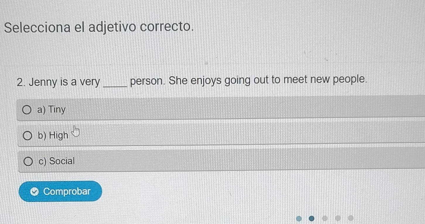 Selecciona el adjetivo correcto.
2. Jenny is a very _person. She enjoys going out to meet new people.
a) Tiny
b) High
c) Social
Comprobar