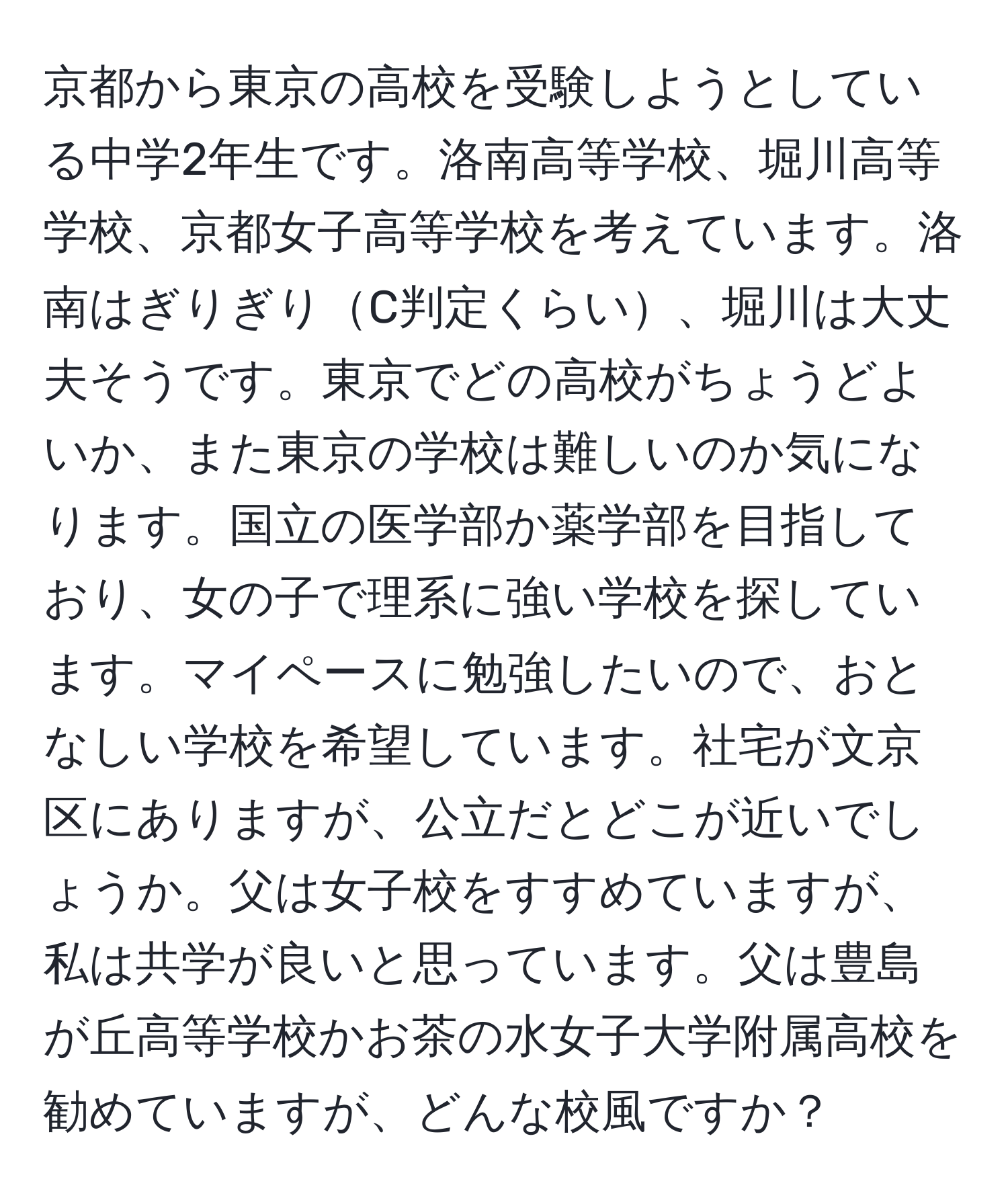 京都から東京の高校を受験しようとしている中学2年生です。洛南高等学校、堀川高等学校、京都女子高等学校を考えています。洛南はぎりぎりC判定くらい、堀川は大丈夫そうです。東京でどの高校がちょうどよいか、また東京の学校は難しいのか気になります。国立の医学部か薬学部を目指しており、女の子で理系に強い学校を探しています。マイペースに勉強したいので、おとなしい学校を希望しています。社宅が文京区にありますが、公立だとどこが近いでしょうか。父は女子校をすすめていますが、私は共学が良いと思っています。父は豊島が丘高等学校かお茶の水女子大学附属高校を勧めていますが、どんな校風ですか？