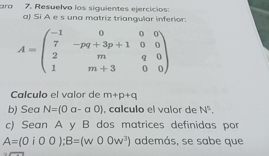 ara 7. Resuelvo los siguientes ejercicios: 
a) Si A e s una matriz triangular inferior:
A=beginpmatrix -1&0&0&0 7&-pq+3p+1&0&0 2&m&q&0 1&m+3&0&0endpmatrix
Calculo el valor de m+p+q
b) Sea N=(0a-a0) , calculo el valor de N^5. 
c) Sean A y B dos matrices definidas por
A=(0i00); B=(w00w^3) además, se sabe que