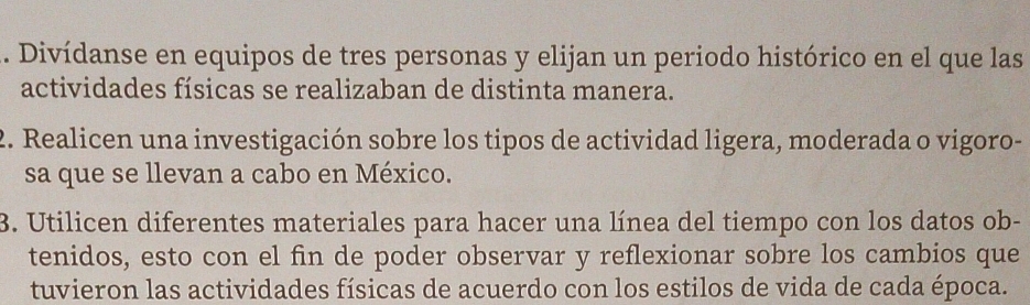 Divídanse en equipos de tres personas y elijan un periodo histórico en el que las 
actividades físicas se realizaban de distinta manera. 
2. Realicen una investigación sobre los tipos de actividad ligera, moderada o vigoro- 
sa que se llevan a cabo en México. 
3. Utilicen diferentes materiales para hacer una línea del tiempo con los datos ob- 
tenidos, esto con el fin de poder observar y reflexionar sobre los cambios que 
tuvieron las actividades físicas de acuerdo con los estilos de vida de cada época.