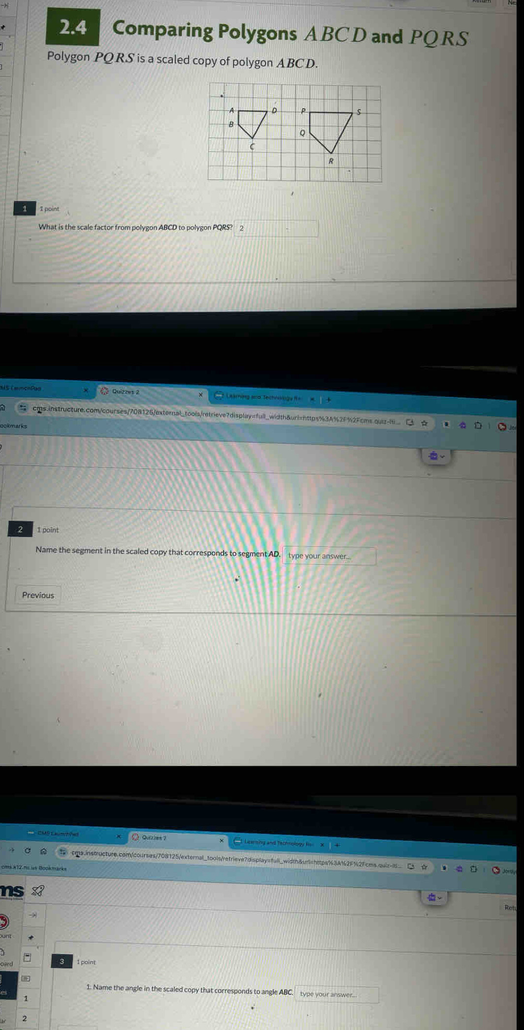 2.4 Comparing Polygons ABC D and PQRS
Polygon PQRS is a scaled copy of polygon ABC D. 
A D s 
B
Q
C
R
1 1 point 
What is the scale factor from polygon ABCD to polygon PQRS? 2 
3 Quizzes 2 tLearning sed Technngy f= 
cms.instructure.com/courses/708125/external_tools/retrieve?display=full_width&uri=nttps%3A%2F%2Fcms.quiz-is_ 
2 1 point 
Name the segment in the scaled copy that corresponds to segment AD. type your answer.... 
Previous 
1 Leering and Tathmolog I 
cms.instructure.com/courses/708125/external_tools/retrieve?display=full_width&urlishttps%3A%2F%2Fcms.quiz-it 
ns 
Ret 
1. Name the angle in the scaled copy that corresponds to angle ABC. 
2