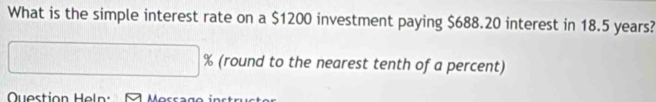 What is the simple interest rate on a $1200 investment paying $688.20 interest in 18.5 years? 
(round to the nearest tenth of a percent) 
Question Heln: o s s s