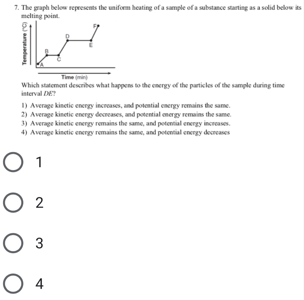 The graph below represents the uniform heating of a sample of a substance starting as a solid below its
melting point.
Which statement describes what happens to the energy of the particles of the sample during time
interval DE?
1) Average kinetic energy increases, and potential energy remains the same.
2) Average kinetic energy decreases, and potential energy remains the same.
3) Average kinetic energy remains the same, and potential energy increases.
4) Average kinetic energy remains the same, and potential energy decreases
1
2
3
4