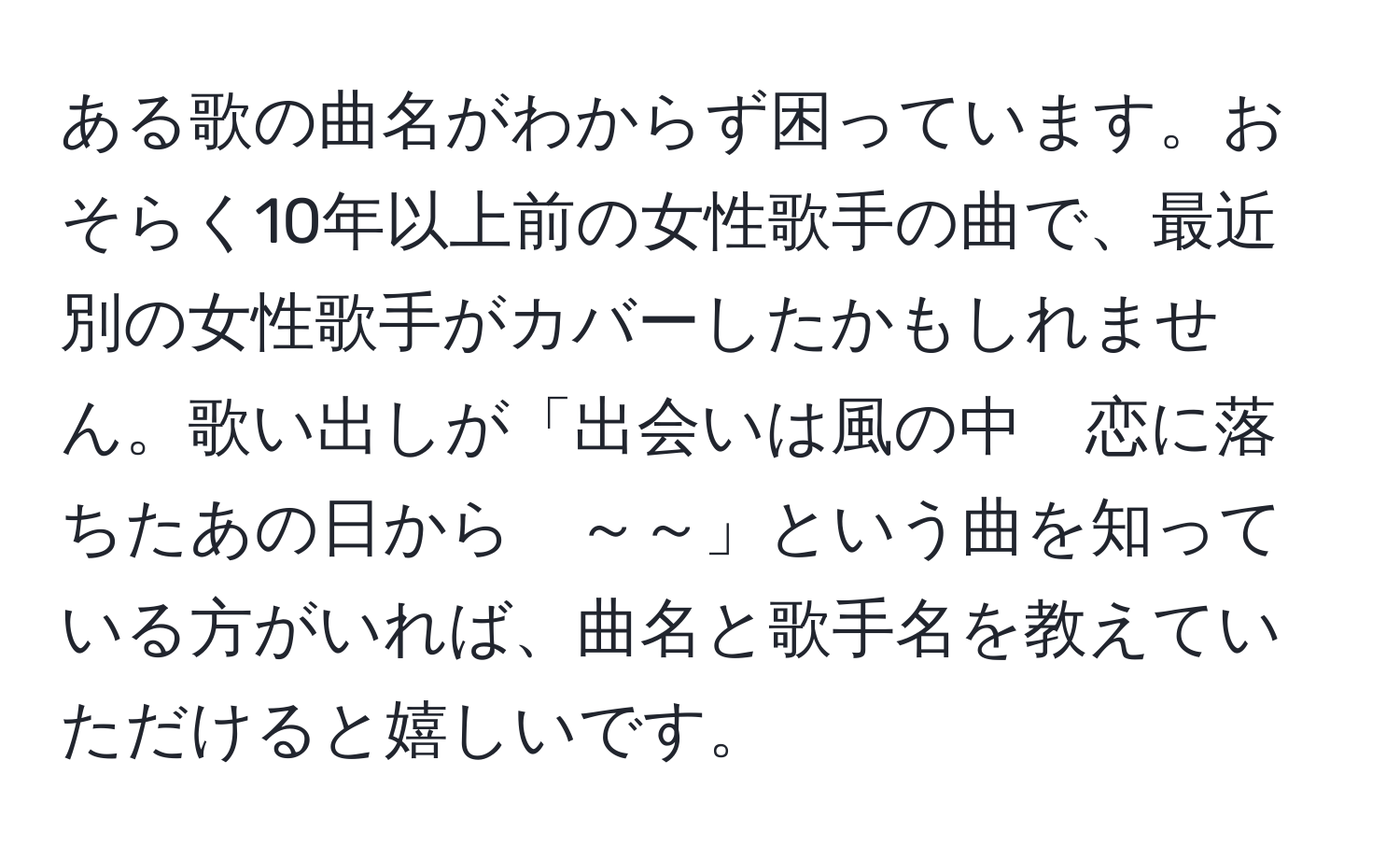 ある歌の曲名がわからず困っています。おそらく10年以上前の女性歌手の曲で、最近別の女性歌手がカバーしたかもしれません。歌い出しが「出会いは風の中　恋に落ちたあの日から　～～」という曲を知っている方がいれば、曲名と歌手名を教えていただけると嬉しいです。