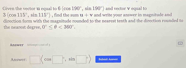 Given the vector u equal to 6 , sin 190°> and vector v equal to
3langle cos 115°, sin 115°rangle , find the sum u+v and write your answer in magnitude and 
direction form with the magnitude rounded to the nearest tenth and the direction rounded to 
the nearest degree, 0°≤ θ <360°. 
Answer Attempt 1 out of 3 
Answer: □ , sin □°> Submit Answer