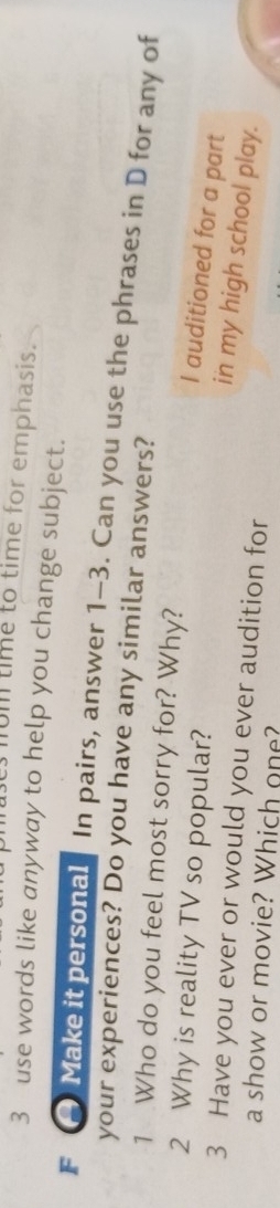 um time to time for emphasis. 
3 use words like anyway to help you change subject. 
F Make it personal In pairs, answer 1-3. Can you use the phrases in D for any of 
your experiences? Do you have any similar answers? 
1 Who do you feel most sorry for? Why? 
2 Why is reality TV so popular? 
I auditioned for a part 
in my high school play. 
3 Have you ever or would you ever audition for 
a show or movie? Which one?