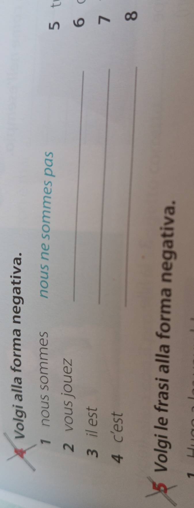 Volgi alla forma negativa. 
1 nous sommes nous ne sommes pas 
5 t 
2 vous jouez_ 
6 
_ 
3 il est 
7 
_ 
4 c'est 
8 
5 Volgi le frasi alla forma negativa.