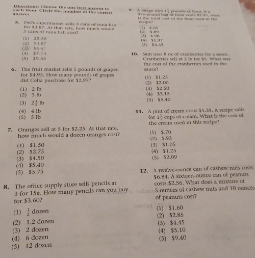 Directions: Choose the one best answer to
answer. each item. Circle the number of the correct 9  A recipe uses 1 1 pounds of flour. it  a
flve-pound hag of flour costs $2.95, wha
ls  the total cost of the flour used in the
5. Del's supermarket sells 3 cans of tuna fish recipe? (1) $.65
5 cans of tuna fish cost? for $3.87. At that rate, how much would (2) $.89
(1) $2.58 (4) $1.97 (3) $.98
(3) $6.4 (2) $3.87 (5) $4.43
(4) $7.74 10， Sam uses 8 oz of cranberries for a sauce.
(5) $9.35 Cranberries sell at 2 ib for $5. What was
6. The fruit market sells 5 pounds of grapes the cost of the cranberries used in the 
sauce?
for $4.95. How many pounds of grapes
did Celia purchase for $2,97? (1) $1.25
(1) 2 lb (3) $2.50 (2) $2,00
(2) 3 lb (4) $3.15
(3) 2 1/2 lb (5) $5.40
(4) 4 lb 11. A pint of cream costs $1.39. A recipe calls
(5) 5 lb for 1 1/2  cups of cream. What is the cost of
7. Oranges sell at 5 for $2.25. At that rate, (1) $.70 the cream used in this recipe?
how much would a dozen oranges cost?
(1) $1.50 (2) $.93
(2) $2.75 (3) $1.05
(3) $4.50 (4) $1.25
(4) $5.40 (5) $2.09
(5) $5.75 12. A twelve-ounce can of cashew nuts costs
$6.84. A sixteen-ounce can of peanuts
8. The office supply store sells pencils at costs $2.56. What does a mixture of
3 for 15¢. How many pencils can you buy 5 ounces of cashew nuts and 10 ounces
for $3.60? of peanuts cost?
(1)  1/2  dozen (1) $1.60
(2) 1.2 dozen (2) $2.85
(3) 2 dozen (3) $4.45
(4) $5.10
(4) 6 dozen
(5) 12 dozen (5) $9.40