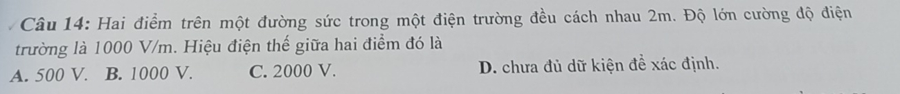 Hai điểm trên một đường sức trong một điện trường đều cách nhau 2m. Độ lớn cường độ điện
trường là 1000 V/m. Hiệu điện thế giữa hai điểm đó là
A. 500 V. B. 1000 V. C. 2000 V. D. chưa đủ dữ kiện đề xác định.