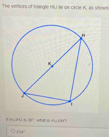 The vertices of triangle HIJ lie on circle K, as shown 
IT m∠ IHJ is 36° , what is m∠ IJH ?
234°