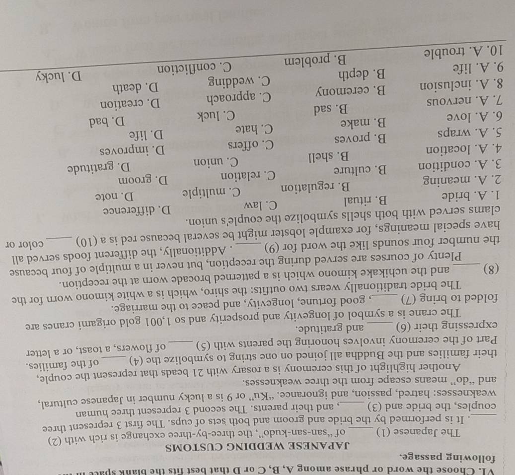 Choose the word or phrase among A, B, C or D that best fits the blank space
following passage.
JAPANESE WEDDING CUSTOMS
The Japanese (1) of “san-san-kudo”, the three-by-three exchange is rich with (2)
. It is performed by the bride and groom and both sets of cups. The first 3 represent three
_couples, the bride and (3) , and their parents. The second 3 represent three human
weaknesses: hatred, passion, and ignorance. “Ku” or 9 is a lucky number in Japanese cultural,
and “do” means escape from the three weaknesses.
Another highlight of this ceremony is a rosary with 21 beads that represent the couple,
their families and the Buddha all joined on one string to symbolize the (4) _of the families.
Part of the ceremony involves honoring the parents with (5) _of flowers, a toast, or a letter
expressing their (6) _and gratitude.
The crane is a symbol of longevity and prosperity and so 1,001 gold origami cranes are
folded to bring (7) _, good fortune, longevity, and peace to the marriage.
The bride traditionally wears two outfits: the shiro, which is a white kimono worn for the
(8)_ and the uchikake kimono which is a patterned brocade worn at the reception.
Plenty of courses are served during the reception, but never in a multiple of four because
the number four sounds like the word for (9) . Additionally, the different foods served all
have special meanings, for example lobster might be several because red is a (10)_ color or
clams served with both shells symbolize the couple's union.
1. A. bride B. ritual C. law D. difference
2. A. meaning B. regulation C. multiple D. note
3. A. condition B. culture C. relation D. groom
4. A. location B. shell C. union D. gratitude
5. A. wraps B. proves C. offers D. improves
6. A. love B. make C. hate
D. life
7. A. nervous B. sad C. luck
D. bad
8. A. inclusion B. ceremony C. approach D. creation
9. A. life B. depth C. wedding D. death
10. A. trouble B. problem C. confliction D. lucky