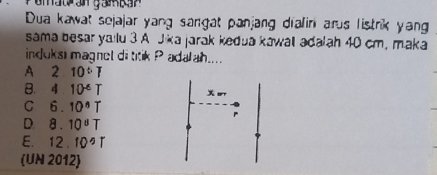 Dua kawat sejajar yang sangat panjang dialin arus listrik yang
sama besar yailu 3 A Jika jarak kedua kawall adalah 40 cm, maka
induksi magnet di titik P adałah....
A 2 10^(th)T
B. 4 . 10^(-6)T
C 6. 10°T
D x 10^8T
E. 12.10^5T
(UN 2012)