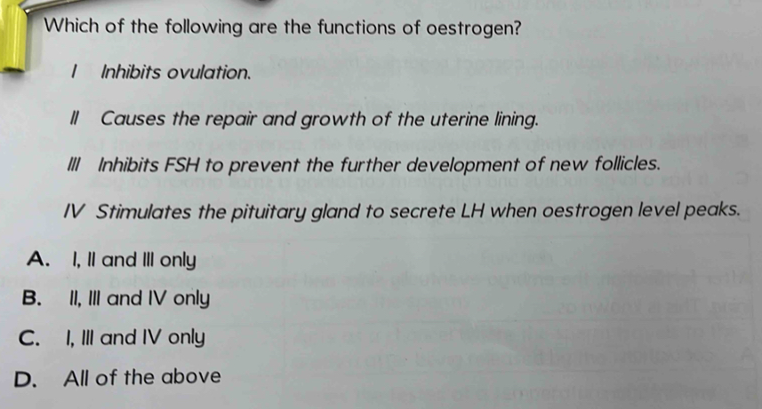 Which of the following are the functions of oestrogen?
Inhibits ovulation.
II Causes the repair and growth of the uterine lining.
III Inhibits FSH to prevent the further development of new follicles.
IV Stimulates the pituitary gland to secrete LH when oestrogen level peaks.
A. I, II and III only
B. II, III and IV only
C. I, III and IV only
D. All of the above