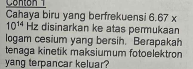 Conton 1 
Cahaya biru yang berfrekuensi 6.67* a
10^(14) Hz disinarkan ke atas permukaan 
logam cesium yang bersih. Berapakah 
tenaga kinetik maksiumum fotoelektron 
yang terpancar keluar?