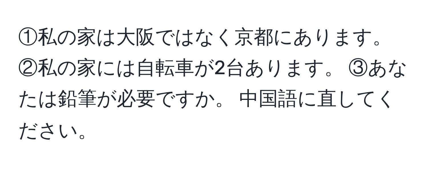 ①私の家は大阪ではなく京都にあります。 ②私の家には自転車が2台あります。 ③あなたは鉛筆が必要ですか。 中国語に直してください。