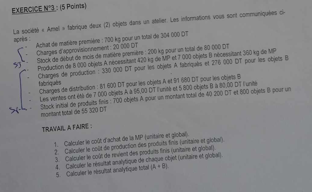 EXERCICE N°3 : (5 Points) 
La société « Amel » fabrique deux (2) objets dans un atelier. Les informations vous sont communiquées ci- 
après : Achat de matière première : 700 kg pour un total de 304 000 DT 
Charges d'approvisionnement : 20 000 DT 
SJ Stock de début de mois de matière première : 200 kg pour un total de 80 000 DT 
Production de 8 000 objets A nécessitant 420 kg de MP et 7 000 objets B nécessitant 360 kg de MP
Charges de production : 330 000 DT pour les objets A fabriqués et 276 000 DT pour les objets B 
fabriqués 
Charges de distribution : 81 600 DT pour les objets A et 91 680 DT pour les objets B 
Les ventes ont été de 7 000 objets A à 95,00 DT l'unité et 5 800 objets B à 80,00 DT l'unité 
Stock initial de produits finis : 700 objets A pour un montant total de 40 200 DT et 800 objets B pour un 
montant total de 55 320 DT 
TRAVAIL A FAIRE : 
1. Calculer le coût d'achat de la MP (unitaire et global). 
2. Calculer le coût de production des produits finis (unitaire et global). 
3. Calculer le coût de revient des produits finis (unitaire et global). 
4. Calculer le résultat analytique de chaque objet (unitaire et global). 
5. Calculer le résultat analytique total (A+B).