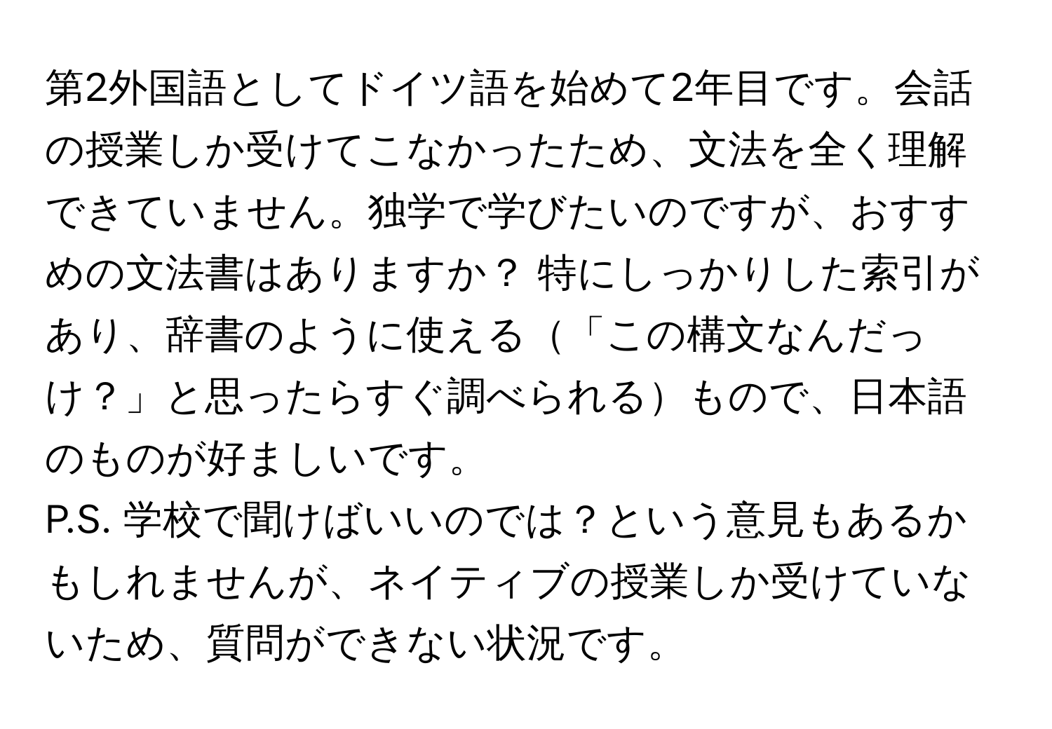 第2外国語としてドイツ語を始めて2年目です。会話の授業しか受けてこなかったため、文法を全く理解できていません。独学で学びたいのですが、おすすめの文法書はありますか？ 特にしっかりした索引があり、辞書のように使える「この構文なんだっけ？」と思ったらすぐ調べられるもので、日本語のものが好ましいです。

P.S. 学校で聞けばいいのでは？という意見もあるかもしれませんが、ネイティブの授業しか受けていないため、質問ができない状況です。