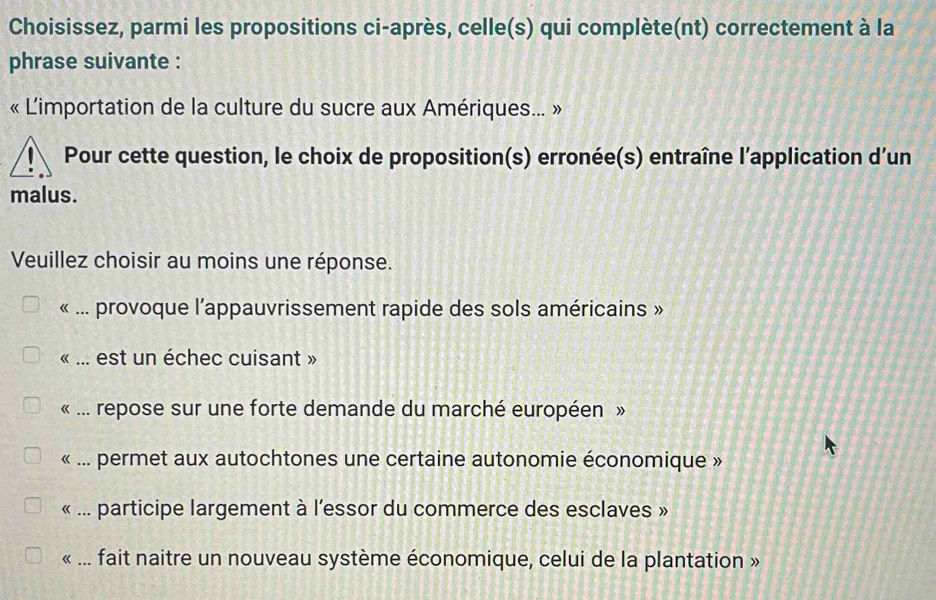 Choisissez, parmi les propositions ci-après, celle(s) qui complète(nt) correctement à la
phrase suivante :
« L'importation de la culture du sucre aux Amériques... »
Pour cette question, le choix de proposition(s) erronée(s) entraîne l’application d'un
malus.
Veuillez choisir au moins une réponse.
« ... provoque l’appauvrissement rapide des sols américains »
« ... est un échec cuisant »
« ... repose sur une forte demande du marché européen »
« ... permet aux autochtones une certaine autonomie économique »
« ... participe largement à l’essor du commerce des esclaves »
« ... fait naitre un nouveau système économique, celui de la plantation »