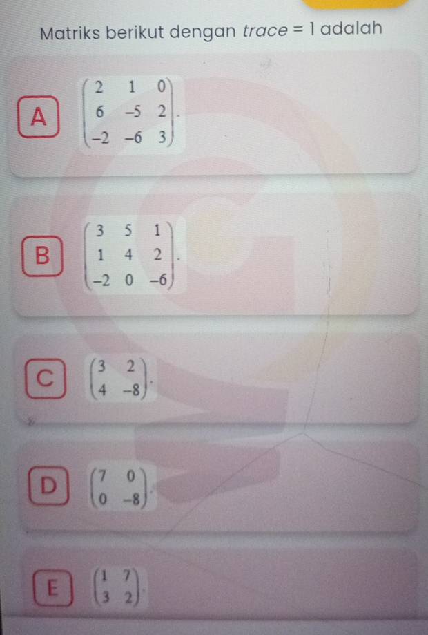 Matriks berikut dengan trace =1 adalah
A beginpmatrix 2&1&0 6&-5&2 -2&-6&3endpmatrix.
B beginpmatrix 3&5&1 1&4&2 -2&0&-6endpmatrix.
C beginpmatrix 3&2 4&-8endpmatrix.
D beginpmatrix 7&0 0&-8endpmatrix
E beginpmatrix 1&7 3&2endpmatrix.