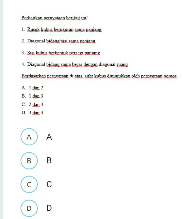 Perhatikan pernyataan berikut ini!
1. Rusuk kubus berukuran sama paniang
2. Diagonal bidang/sisi sama paniang
3. Sisi kubus berbentuk persegi panjang
4. Diagonal bidang sama besar dengan diagonal ruang
Berdasarkan pernyataan di atas, sifat kubus ditunjukkan oleh pernyataan nomor...
A. 1 dan 2
B. 1 dan 3
C. 2 dan 4
D. 3 dan 4
A ) A
B B
C C
D  D