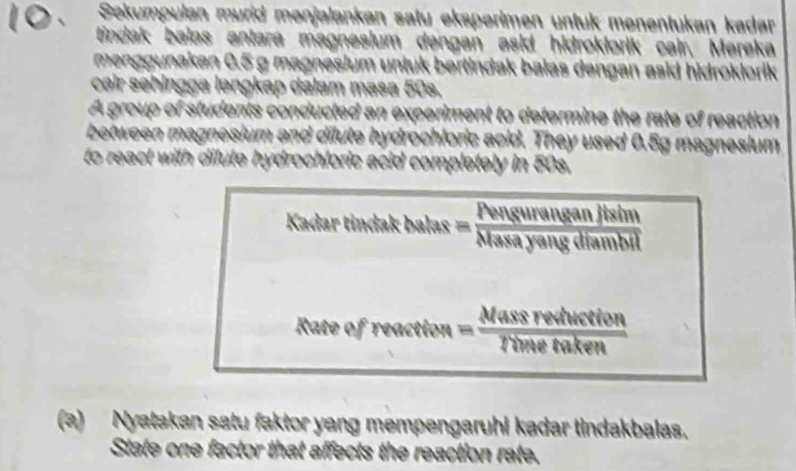 Sekumpulan murid menjalankan satu eksperimen untük menentukan kadar 
tindak balas antara magnesium dəngan asid hidroklorik cair, Mereka 
menggunakan 0.5 g magnesium untuk bertindak balas dengan asid hidroklorik 
cəir sehingga ləngkap dalam masa 50s. 
A group of students conducted an experiment to determine the rate of reaction 
between magnesium and dilute hydrochloric acid. They used 0.5g magnesium 
to react with dilute hydrochloric acid completely in 50s. 
Kadar tindak ba hs= Penswrenganjtsin/Navasayangemblnil 
Rate of remetien= Massrevhiction/himetaken 
(a) Nyatakan satu faktor yang mempengaruhi kadar tindakbalas. 
State one factor that affects the reaction rate.