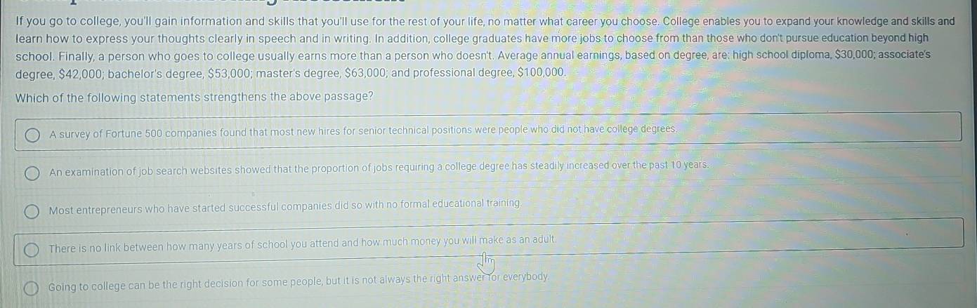 If you go to college, you'll gain information and skills that you'll use for the rest of your life, no matter what career you choose. College enables you to expand your knowledge and skills and
learn how to express your thoughts clearly in speech and in writing. In addition, college graduates have more jobs to choose from than those who don't pursue education beyond high
school. Finally, a person who goes to college usually earns more than a person who doesn't. Average annual earnings, based on degree, are: high school diploma, $30,000; associate's
degree, $42,000; bachelor's degree, $53,000; master's degree, $63,000; and professional degree, $100,000.
Which of the following statements strengthens the above passage?
A survey of Fortune 500 companies found that most new hires for senior technical positions were people who did not have college degrees.
An examination of job search websites showed that the proportion of jobs requiring a college degree has steadily increased over the past 10 years.
Most entrepreneurs who have started successful companies did so with no formal educational training
There is no link between how many years of school you attend and how much money you will make as an adult
Going to college can be the right decision for some people, but it is not always the right answer for everybody