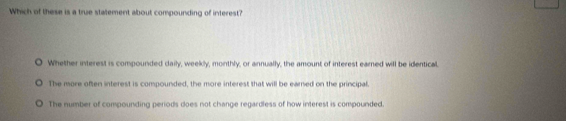 Which of these is a true statement about compounding of interest?
Whether interest is compounded daily, weekly, monthly, or annually, the amount of interest earned will be identical.
The more often interest is compounded, the more interest that will be earned on the principal.
The number of compounding periods does not change regardless of how interest is compounded.