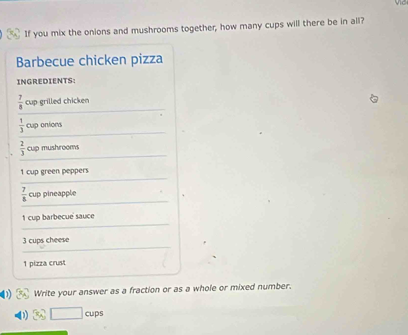 If you mix the onions and mushrooms together, how many cups will there be in all? 
Barbecue chicken pizza 
INGREDIENTS:
 7/8  cup grilled chicken
 1/3  cup onions
 2/3  cup mushrooms
1 cup green peppers
 7/8  cup pineapple
1 cup barbecue sauce
3 cups cheese
1 pizza crust 
Write your answer as a fraction or as a whole or mixed number. 
□ . cups