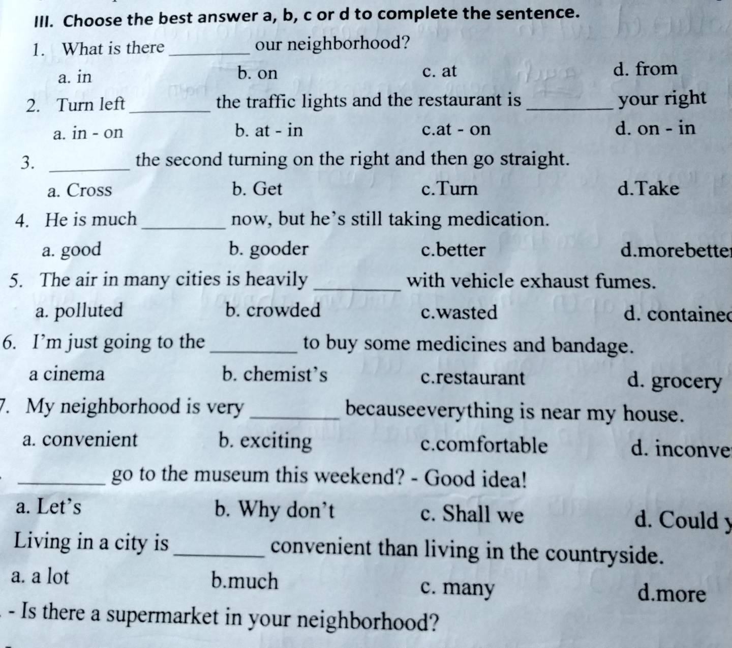 Choose the best answer a, b, c or d to complete the sentence.
1. What is there _our neighborhood?
a. in b. on c. at d. from
2. Turn left _the traffic lights and the restaurant is _your right
a. in - on b. at - in c.at - on d. on - in
3. _the second turning on the right and then go straight.
a. Cross b. Get c.Turn d.Take
4. He is much_ now, but he’s still taking medication.
a. good b. gooder c.better d.morebette
5. The air in many cities is heavily _with vehicle exhaust fumes.
a. polluted b. crowded c.wasted d. contained
6. I’m just going to the_ to buy some medicines and bandage.
a cinema b. chemist’s c.restaurant d. grocery
7. My neighborhood is very _becauseeverything is near my house.
a. convenient b. exciting c.comfortable d. inconve
_go to the museum this weekend? - Good idea!
a. Let's b. Why don't c. Shall we d. Could y
Living in a city is _convenient than living in the countryside.
a. a lot b.much c. many d.more
- Is there a supermarket in your neighborhood?