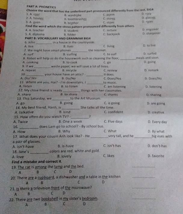 PHONETICS
Choose the word that has the underlined part pronounced differently from the rest. B1G4
1. A. cool B wardrobe C. pgem D. rosy
2. A. houses B. toothbrushes C. stores D. glasses
3. A. oven B. brother C. stove D. roses
Find the word which the stress pattern pronounced differently from others.
4. A. teacher B. student C. lecture D. engineer
5. A. diploma B. folder C. backpack D. sharpener
PART B: VOCABULARY AND GRAMMAR BIG4
6. John_ in a house in the countryside. C. living D. to live
A. live B. lives
7. We might have smart phones_ the Internet.
A. surf B. surfing C. to surf D. surfed
8. Robot will help us do the housework such as cleaning the floor, _meals and soon.
A. cooking B. to caok C. go D. going
9. If we_ waste paper, we will save a lot of trees.
A. repeat B. recycle C. review D. remark
10 _your house have an attic? _it does
A. Do/ Yes B. Do/No C. Does/Yes D. Does/Na
11. Where are you, Hai? - I'm downstairs. I _to music
A. listen B. to listen C. am listening D. listening
12. My close friend is ready _things with her classmates.
A. share B. to share C. shares D. sharing
13. This Saturday, we _to the Art Museum
A. go B. going C. is going D. are going
14. My best friend, Hanh, is _She talks all the time
A. talkative B. kind C. confident D. creative
15. How often do you watch TV? -_ ?
A. Twice B. One a week C. Five days D. Every day
16 _does Lam go to school? - By school bus
A. How B. Why C. What D. By what
17. What does your cousin Anh look like? - He _very tall, and he_ big eyes with
a pair of glasses.
A. isn't-have B. is-have C. isn't-has D. don't-has
18. Jane's_ colors are red, white and gold.
A. love B. lovely C. likes D. favorite
Find a mistake and correct it.
19. The cat is among the lamp and the bed.
_
A B C D
20. There are a cupboard, a dishwasher and a table in the kitchen_
A B
C D
21. Is there a television front of the microwave?
_
A B C D
22. There are two bookshelf in my sister's bedroom.
_
A B C D