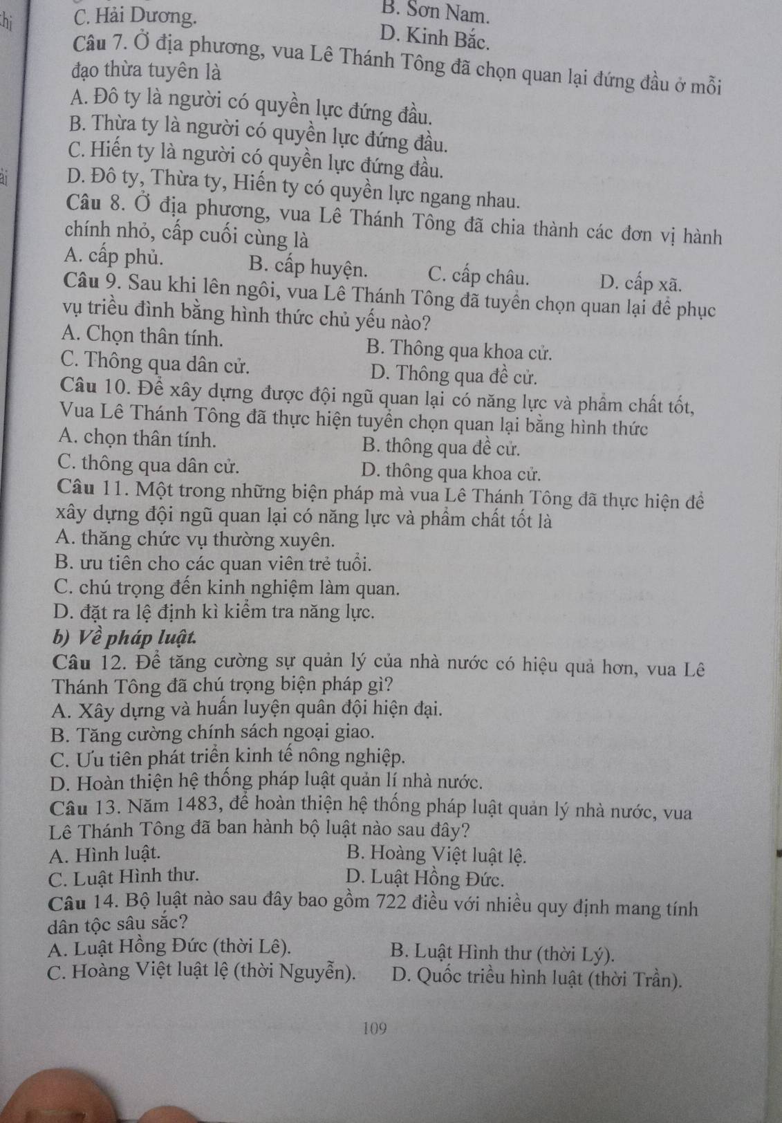 hi C. Hải Dương.
B. Sơn Nam.
D. Kinh Bắc.
Câu 7. Ở địa phương, vua Lê Thánh Tông đã chọn quan lại đứng đầu ở mỗi
đạo thừa tuyên là
A. Đô ty là người có quyền lực đứng đầu.
B. Thừa ty là người có quyền lực đứng đầu.
C. Hiến ty là người có quyền lực đứng đầu.
D. Đô ty, Thừa ty, Hiến ty có quyền lực ngang nhau.
Câu 8. Ở địa phương, vua Lê Thánh Tông đã chia thành các đơn vị hành
chính nhỏ, cấp cuối cùng là
A. cấp phủ. B. cấp huyện. C. cấp châu. D. cấp xã.
Câu 9. Sau khi lên ngôi, vua Lê Thánh Tông đã tuyền chọn quan lại đề phục
vụ triều đình bằng hình thức chủ yếu nào?
A. Chọn thân tính. B. Thông qua khoa cử.
C. Thông qua dân cử. D. Thông qua đề cử.
Câu 10. Để xây dựng được đội ngũ quan lại có năng lực và phẩm chất tốt,
Vua Lê Thánh Tông đã thực hiện tuyền chọn quan lại bằng hình thức
A. chọn thân tính. B. thông qua đề cử.
C. thông qua dân cử. D. thông qua khoa cử.
Câu 11. Một trong những biện pháp mà vua Lê Thánh Tông đã thực hiện để
xây dựng đội ngũ quan lại có năng lực và phẩm chất tốt là
A. thăng chức vụ thường xuyên.
B. ưu tiên cho các quan viên trẻ tuổi.
C. chú trọng đến kinh nghiệm làm quan.
D. đặt ra lệ định kì kiểm tra năng lực.
b) Về pháp luật.
Câu 12. Để tăng cường sự quản lý của nhà nước có hiệu quả hơn, vua Lê
Thánh Tông đã chú trọng biện pháp gì?
A. Xây dựng và huấn luyện quân đội hiện đại.
B. Tăng cường chính sách ngoại giao.
C. Ưu tiên phát triển kinh tế nông nghiệp.
D. Hoàn thiện hệ thống pháp luật quản lí nhà nước.
Cầu 13. Năm 1483, đề hoàn thiện hệ thống pháp luật quản lý nhà nước, vua
Lê Thánh Tông đã ban hành bộ luật nào sau đây?
A. Hình luật. B. Hoàng Việt luật lệ.
C. Luật Hình thư. D. Luật Hồng Đức.
Câu 14. Bộ luật nào sau đây bao gồm 722 điều với nhiều quy định mang tính
dân tộc sâu sắc?
A. Luật Hồng Đức (thời Lê). B. Luật Hình thư (thời Lý).
C. Hoàng Việt luật lệ (thời Nguyễn).  D. Quốc triều hình luật (thời Trần).
109