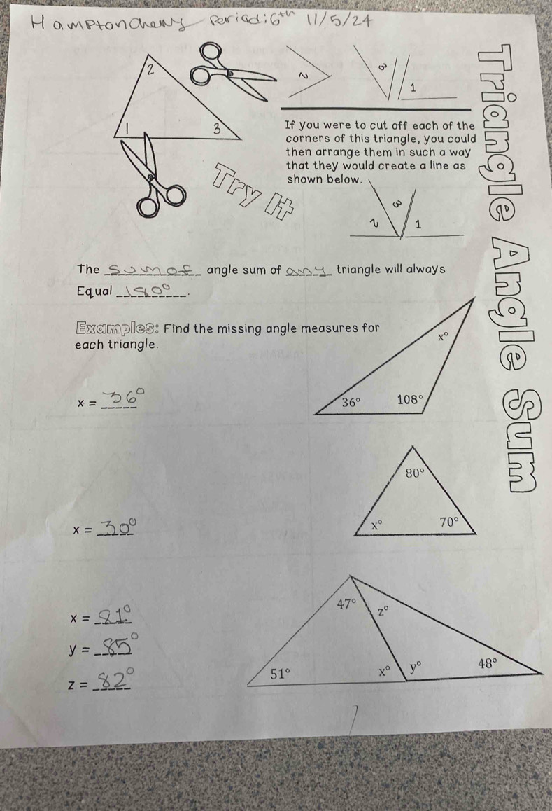 If you were to cut off each of the
corners of this triangle, you could
then arrange them in such a way .
that they would create a line as 
The _angle sum of _triangle will always 
Equal_
Examples: Find the missing angle measures for
each triangle.
_
x=
x= _
x= _
_ y=
_ z=