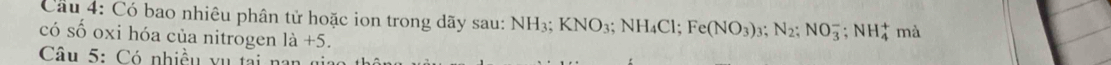 Có bao nhiêu phân tử hoặc ion trong dãy sau: 1 NH_3; KNO_3; NH_4Cl; Fe(NO_3)_3; N_2; NO_3^(-; NH_4^+ mà 
có số oxi hóa của nitrogen 1dot a)+5. 
Câu 5: Có nhiều vụ tại nan